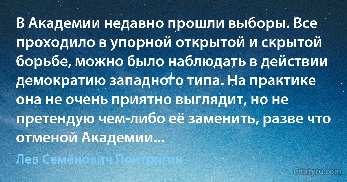 В Академии недавно прошли выборы. Все проходило в упорной открытой и скрытой борьбе, можно было наблюдать в действии демократию западного типа. На практике она не очень приятно выглядит, но не претендую чем-либо её заменить, разве что отменой Академии... (Лев Семёнович Понтрягин)