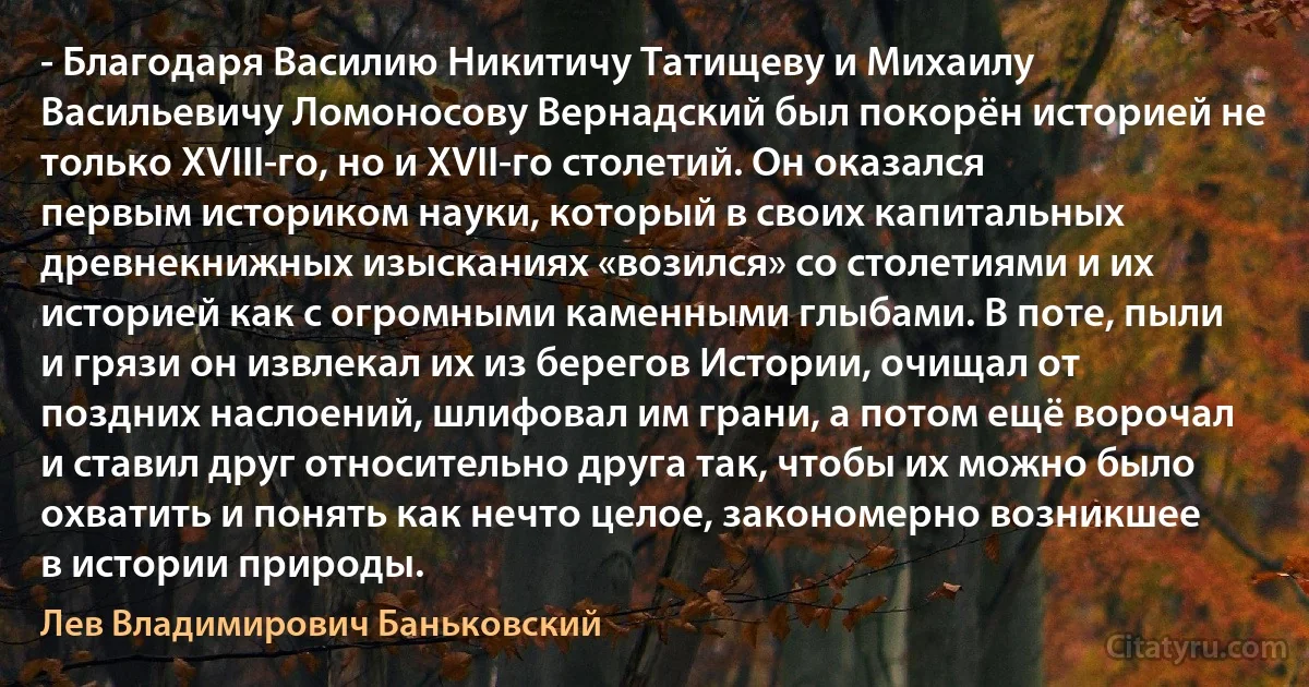 - Благодаря Василию Никитичу Татищеву и Михаилу Васильевичу Ломоносову Вернадский был покорён историей не только XVIII-го, но и XVII-го столетий. Он оказался первым историком науки, который в своих капитальных древнекнижных изысканиях «возился» со столетиями и их историей как с огромными каменными глыбами. В поте, пыли и грязи он извлекал их из берегов Истории, очищал от поздних наслоений, шлифовал им грани, а потом ещё ворочал и ставил друг относительно друга так, чтобы их можно было охватить и понять как нечто целое, закономерно возникшее в истории природы. (Лев Владимирович Баньковский)