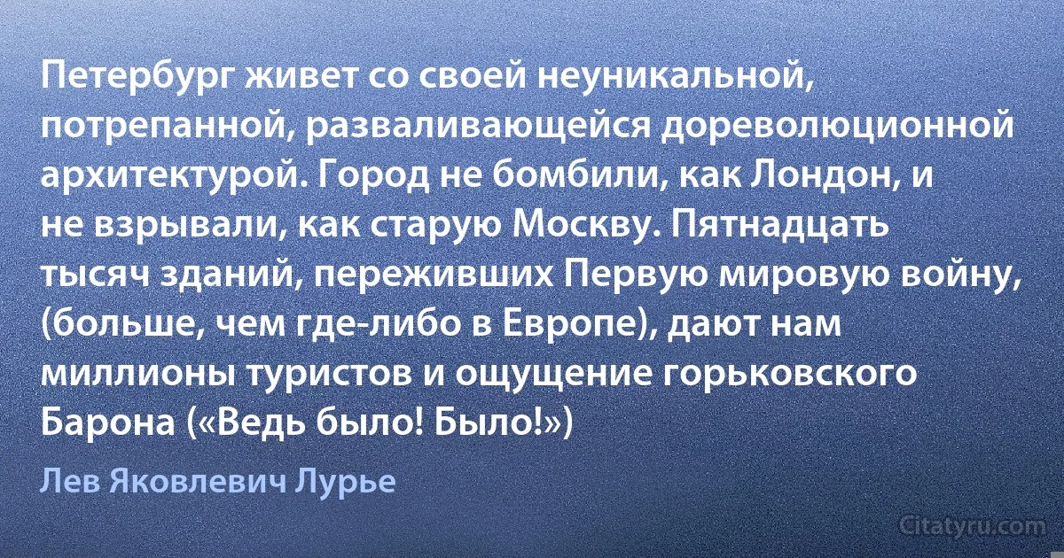 Петербург живет со своей неуникальной, потрепанной, разваливающейся дореволюционной архитектурой. Город не бомбили, как Лондон, и не взрывали, как старую Москву. Пятнадцать тысяч зданий, переживших Первую мировую войну, (больше, чем где-либо в Европе), дают нам миллионы туристов и ощущение горьковского Барона («Ведь было! Было!») (Лев Яковлевич Лурье)