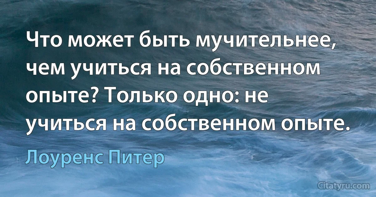 Что может быть мучительнее, чем учиться на собственном опыте? Только одно: не учиться на собственном опыте. (Лоуренс Питер)