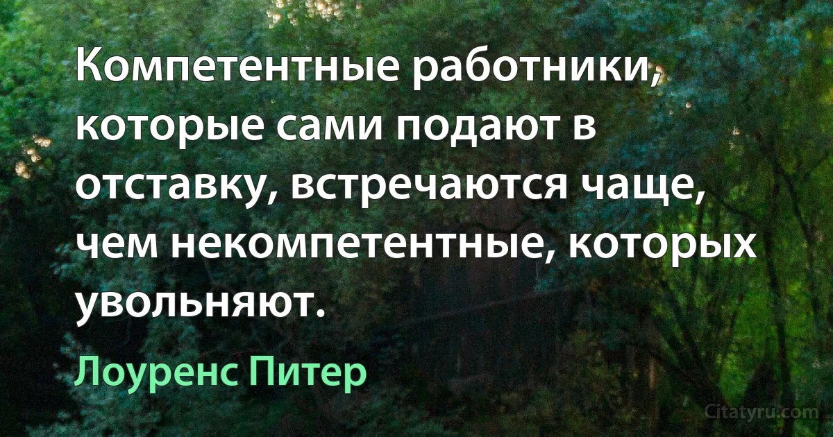 Компетентные работники, которые сами подают в отставку, встречаются чаще, чем некомпетентные, которых увольняют. (Лоуренс Питер)