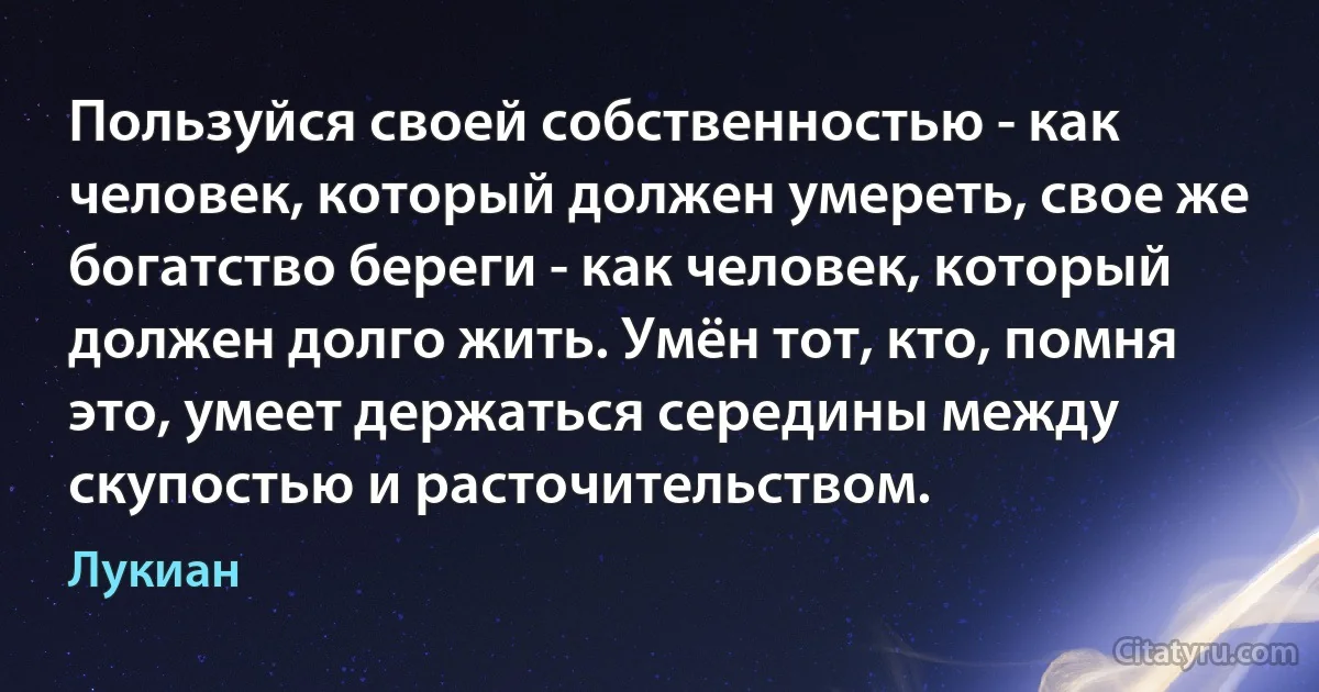 Пользуйся своей собственностью - как человек, который должен умереть, свое же богатство береги - как человек, который должен долго жить. Умён тот, кто, помня это, умеет держаться середины между скупостью и расточительством. (Лукиан)