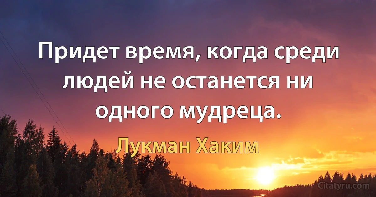 Придет время, когда среди людей не останется ни одного мудреца. (Лукман Хаким)