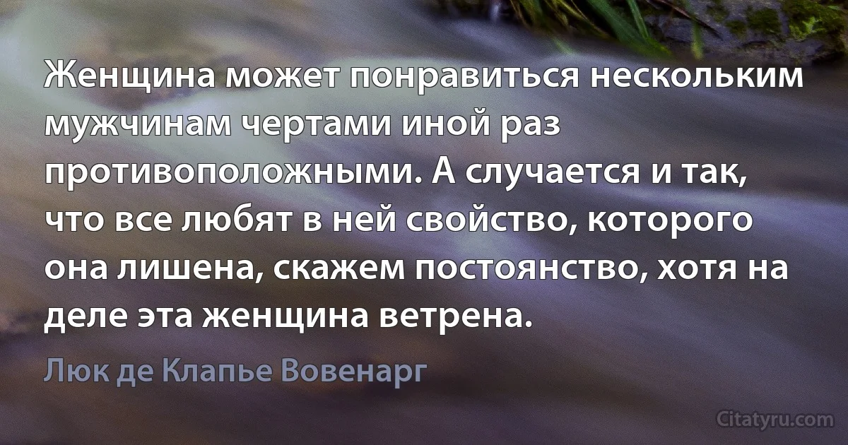 Женщина может понравиться нескольким мужчинам чертами иной раз противоположными. А случается и так, что все любят в ней свойство, которого она лишена, скажем постоянство, хотя на деле эта женщина ветрена. (Люк де Клапье Вовенарг)