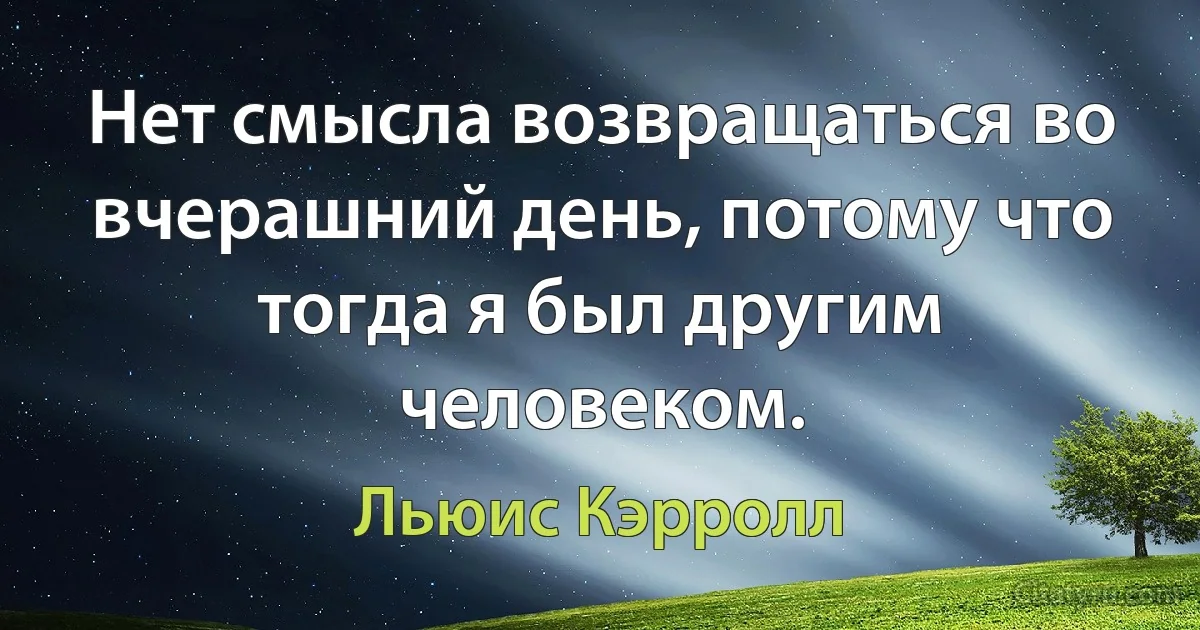 Нет смысла возвращаться во вчерашний день, потому что тогда я был другим человеком. (Льюис Кэрролл)