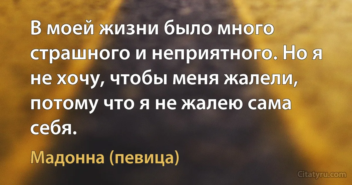 В моей жизни было много страшного и неприятного. Но я не хочу, чтобы меня жалели, потому что я не жалею сама себя. (Мадонна (певица))