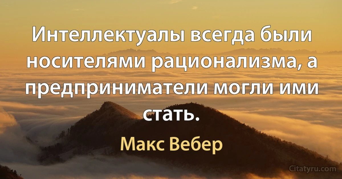 Интеллектуалы всегда были носителями рационализма, а предприниматели могли ими стать. (Макс Вебер)