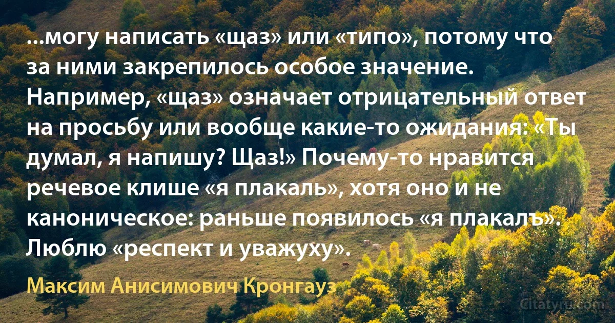 ...могу написать «щаз» или «типо», потому что за ними закрепилось особое значение. Например, «щаз» означает отрицательный ответ на просьбу или вообще какие-то ожидания: «Ты думал, я напишу? Щаз!» Почему-то нравится речевое клише «я плакаль», хотя оно и не каноническое: раньше появилось «я плакалъ». Люблю «респект и уважуху». (Максим Анисимович Кронгауз)