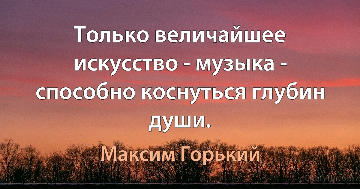 Только величайшее искусство - музыка - способно коснуться глубин души. (Максим Горький)