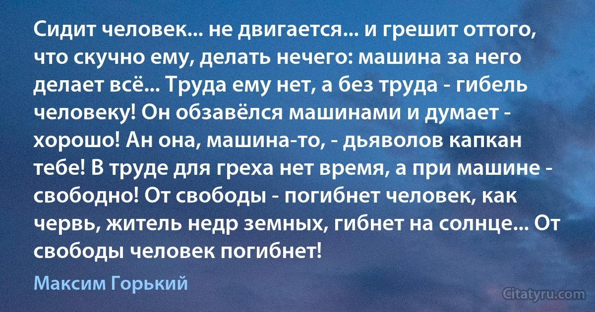 Сидит человек... не двигается... и грешит оттого, что скучно ему, делать нечего: машина за него делает всё... Труда ему нет, а без труда - гибель человеку! Он обзавёлся машинами и думает - хорошо! Ан она, машина-то, - дьяволов капкан тебе! В труде для греха нет время, а при машине - свободно! От свободы - погибнет человек, как червь, житель недр земных, гибнет на солнце... От свободы человек погибнет! (Максим Горький)