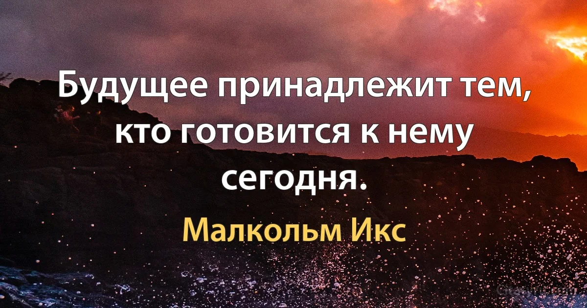 Будущее принадлежит тем, кто готовится к нему сегодня. (Малкольм Икс)