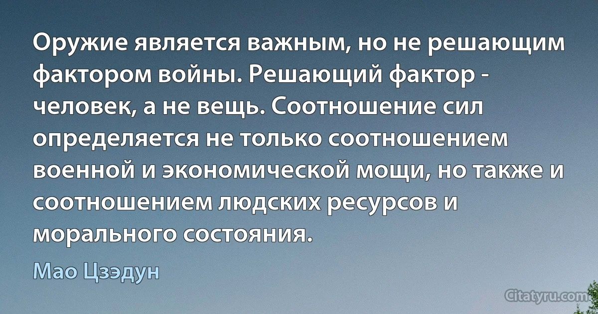 Оружие является важным, но не решающим фактором войны. Решающий фактор - человек, а не вещь. Соотношение сил определяется не только соотношением военной и экономической мощи, но также и соотношением людских ресурсов и морального состояния. (Мао Цзэдун)