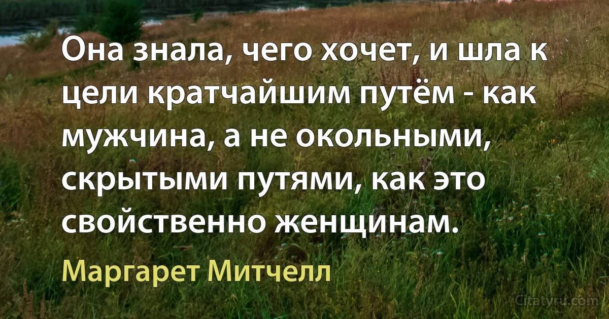 Она знала, чего хочет, и шла к цели кратчайшим путём - как мужчина, а не окольными, скрытыми путями, как это свойственно женщинам. (Маргарет Митчелл)