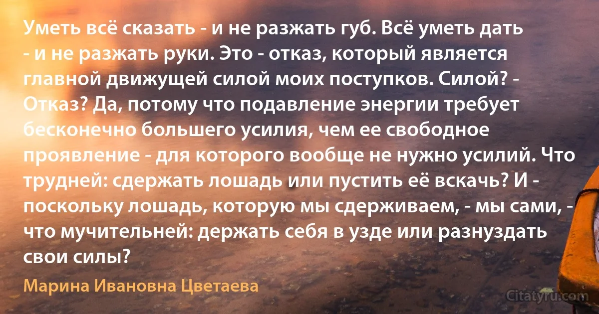 Уметь всё сказать - и не разжать губ. Всё уметь дать - и не разжать руки. Это - отказ, который является главной движущей силой моих поступков. Силой? - Отказ? Да, потому что подавление энергии требует бесконечно большего усилия, чем ее свободное проявление - для которого вообще не нужно усилий. Что трудней: сдержать лошадь или пустить её вскачь? И - поскольку лошадь, которую мы сдерживаем, - мы сами, - что мучительней: держать себя в узде или разнуздать свои силы? (Марина Ивановна Цветаева)