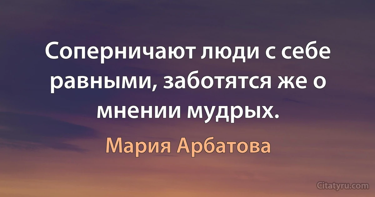 Соперничают люди с себе равными, заботятся же о мнении мудрых. (Мария Арбатова)