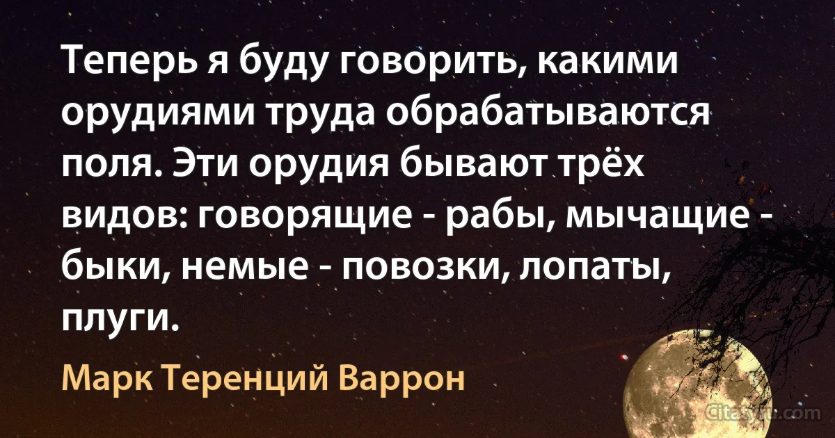 Теперь я буду говорить, какими орудиями труда обрабатываются поля. Эти орудия бывают трёх видов: говорящие - рабы, мычащие - быки, немые - повозки, лопаты, плуги. (Марк Теренций Варрон)