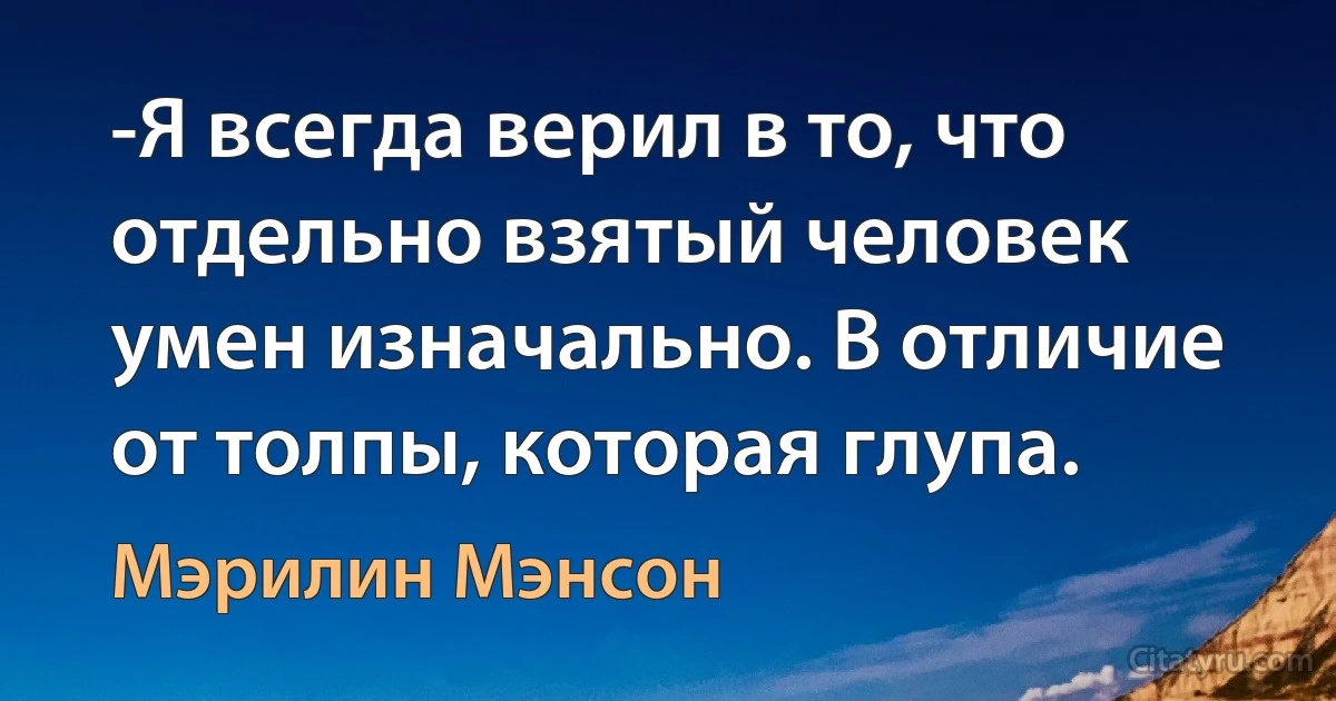 -Я всегда верил в то, что отдельно взятый человек умен изначально. В отличие от толпы, которая глупа. (Мэрилин Мэнсон)