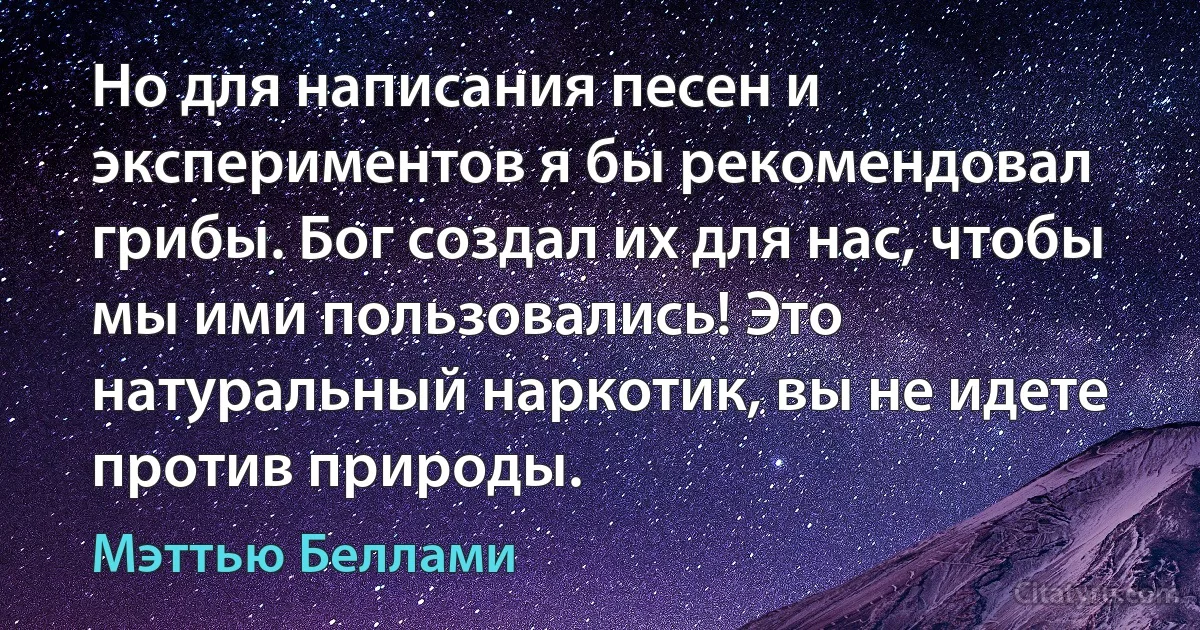 Но для написания песен и экспериментов я бы рекомендовал грибы. Бог создал их для нас, чтобы мы ими пользовались! Это натуральный наркотик, вы не идете против природы. (Мэттью Беллами)