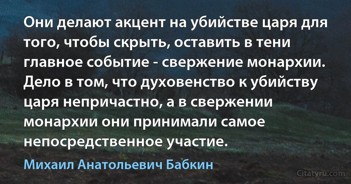 Они делают акцент на убийстве царя для того, чтобы скрыть, оставить в тени главное событие - свержение монархии. Дело в том, что духовенство к убийству царя непричастно, а в свержении монархии они принимали самое непосредственное участие. (Михаил Анатольевич Бабкин)