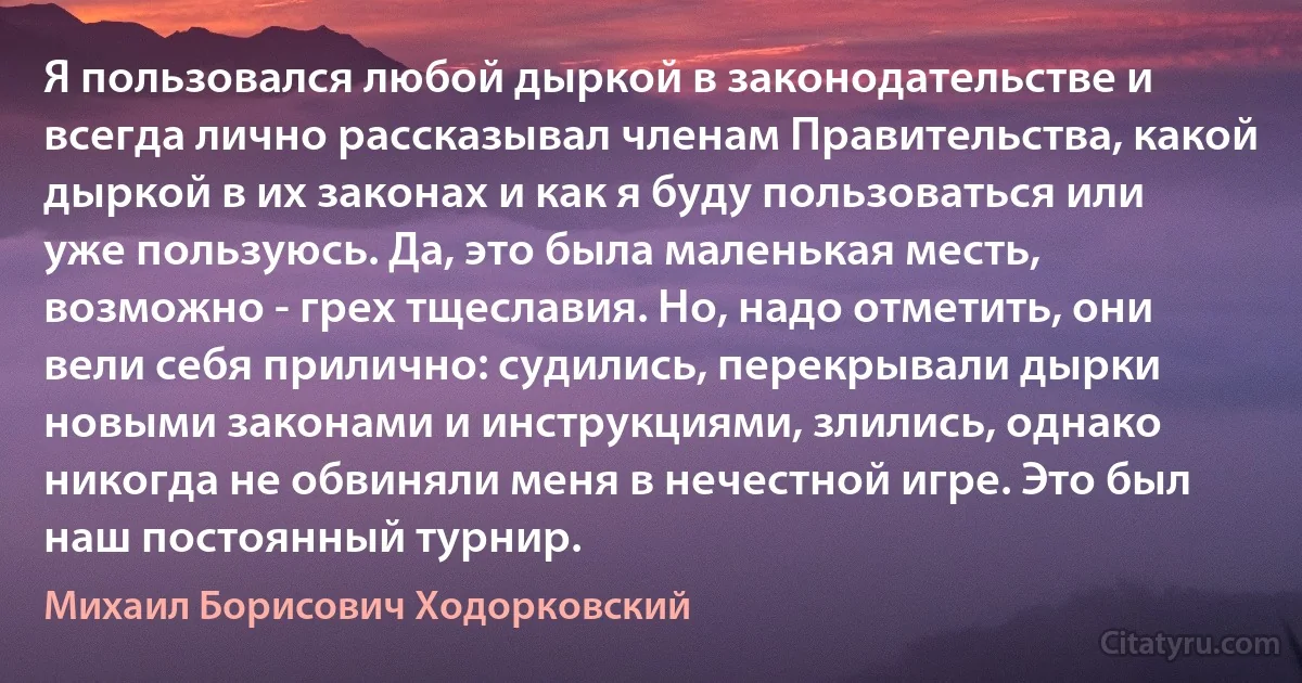 Я пользовался любой дыркой в законодательстве и всегда лично рассказывал членам Правительства, какой дыркой в их законах и как я буду пользоваться или уже пользуюсь. Да, это была маленькая месть, возможно - грех тщеславия. Но, надо отметить, они вели себя прилично: судились, перекрывали дырки новыми законами и инструкциями, злились, однако никогда не обвиняли меня в нечестной игре. Это был наш постоянный турнир. (Михаил Борисович Ходорковский)