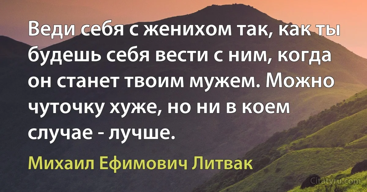 Веди себя с женихом так, как ты будешь себя вести с ним, когда он станет твоим мужем. Можно чуточку хуже, но ни в коем случае - лучше. (Михаил Ефимович Литвак)