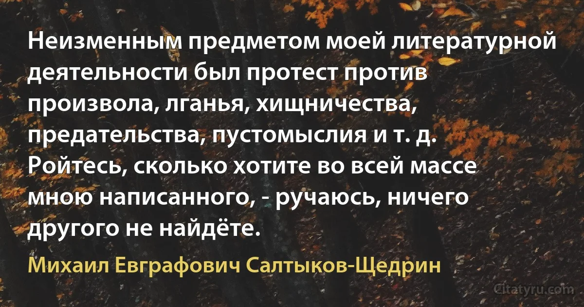 Неизменным предметом моей литературной деятельности был протест против произвола, лганья, хищничества, предательства, пустомыслия и т. д. Ройтесь, сколько хотите во всей массе мною написанного, - ручаюсь, ничего другого не найдёте. (Михаил Евграфович Салтыков-Щедрин)