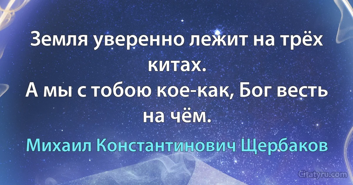 Земля уверенно лежит на трёх китах.
А мы с тобою кое-как, Бог весть на чём. (Михаил Константинович Щербаков)