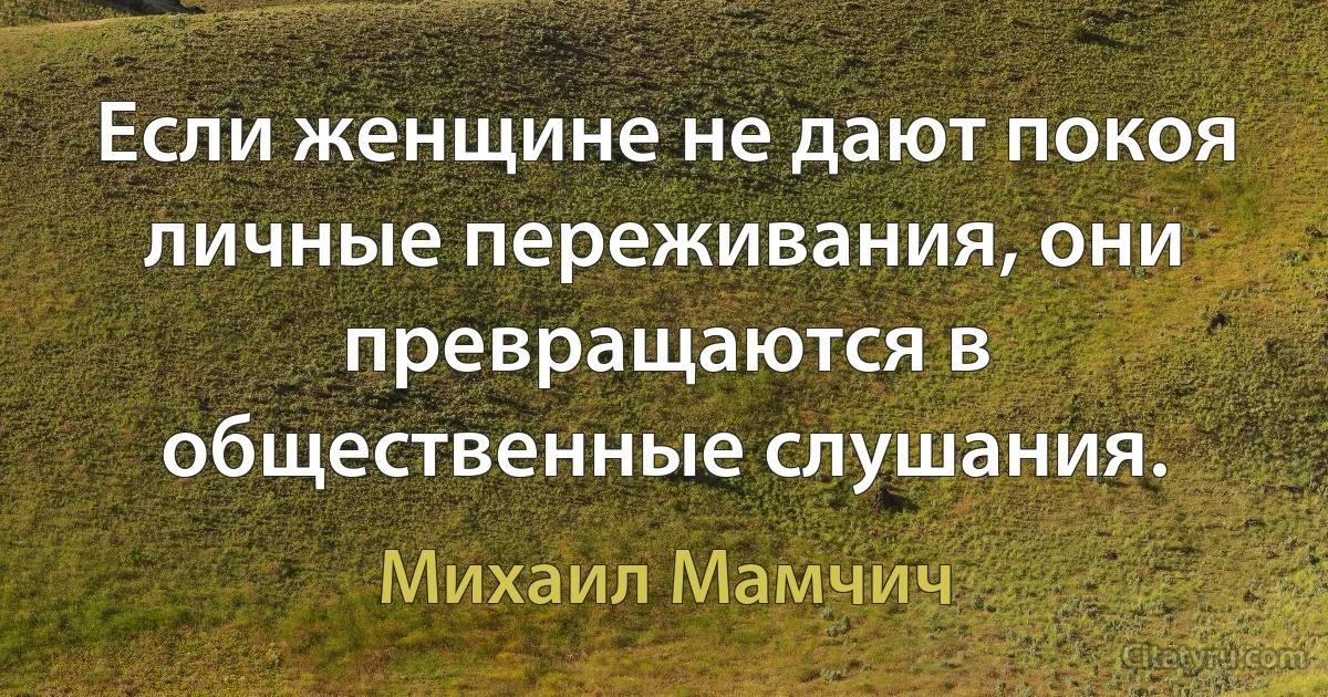 Если женщине не дают покоя личные переживания, они превращаются в общественные слушания. (Михаил Мамчич)