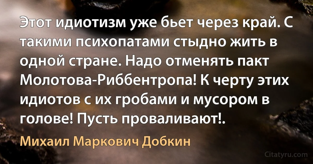 Этот идиотизм уже бьет через край. С такими психопатами стыдно жить в одной стране. Надо отменять пакт Молотова-Риббентропа! К черту этих идиотов с их гробами и мусором в голове! Пусть проваливают!. (Михаил Маркович Добкин)