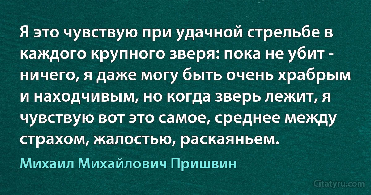 Я это чувствую при удачной стрельбе в каждого крупного зверя: пока не убит - ничего, я даже могу быть очень храбрым и находчивым, но когда зверь лежит, я чувствую вот это самое, среднее между страхом, жалостью, раскаяньем. (Михаил Михайлович Пришвин)