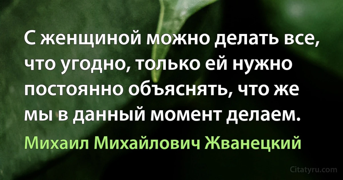 С женщиной можно делать все, что угодно, только ей нужно постоянно объяснять, что же мы в данный момент делаем. (Михаил Михайлович Жванецкий)