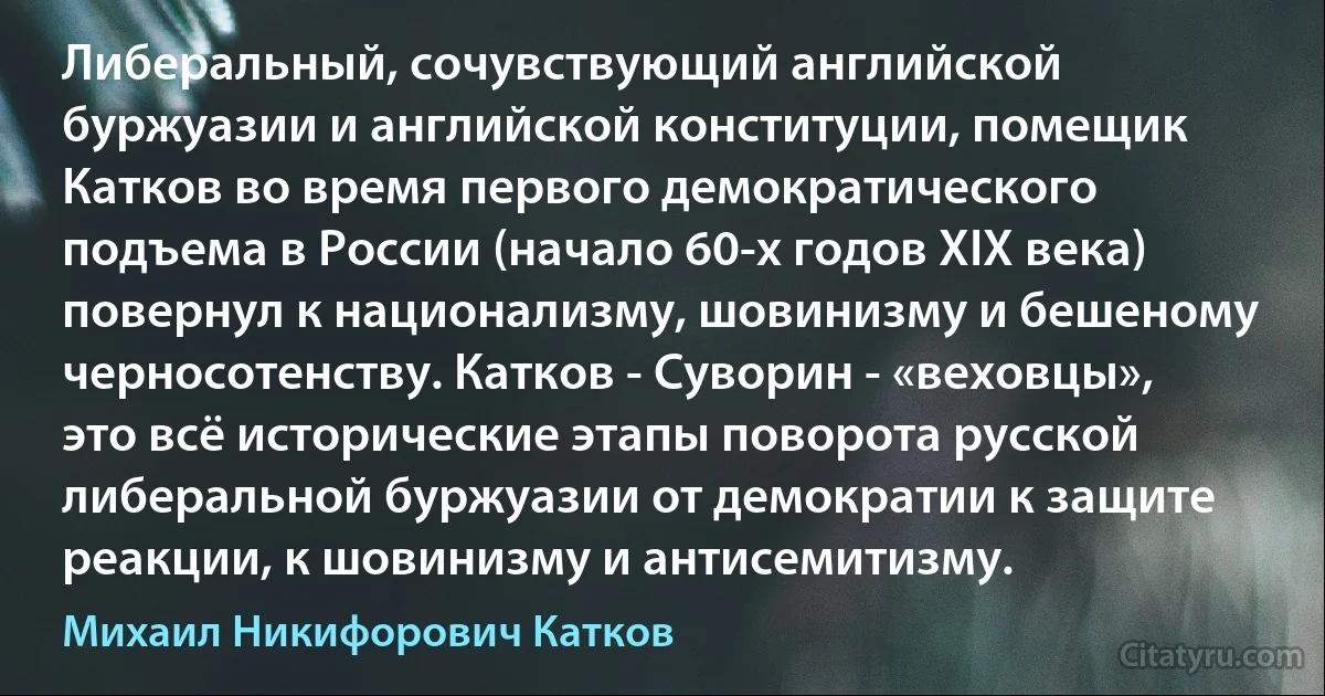 Либеральный, сочувствующий английской буржуазии и английской конституции, помещик Катков во время первого демократического подъема в России (начало 60-х годов XIX века) повернул к национализму, шовинизму и бешеному черносотенству. Катков - Суворин - «веховцы», это всё исторические этапы поворота русской либеральной буржуазии от демократии к защите реакции, к шовинизму и антисемитизму. (Михаил Никифорович Катков)