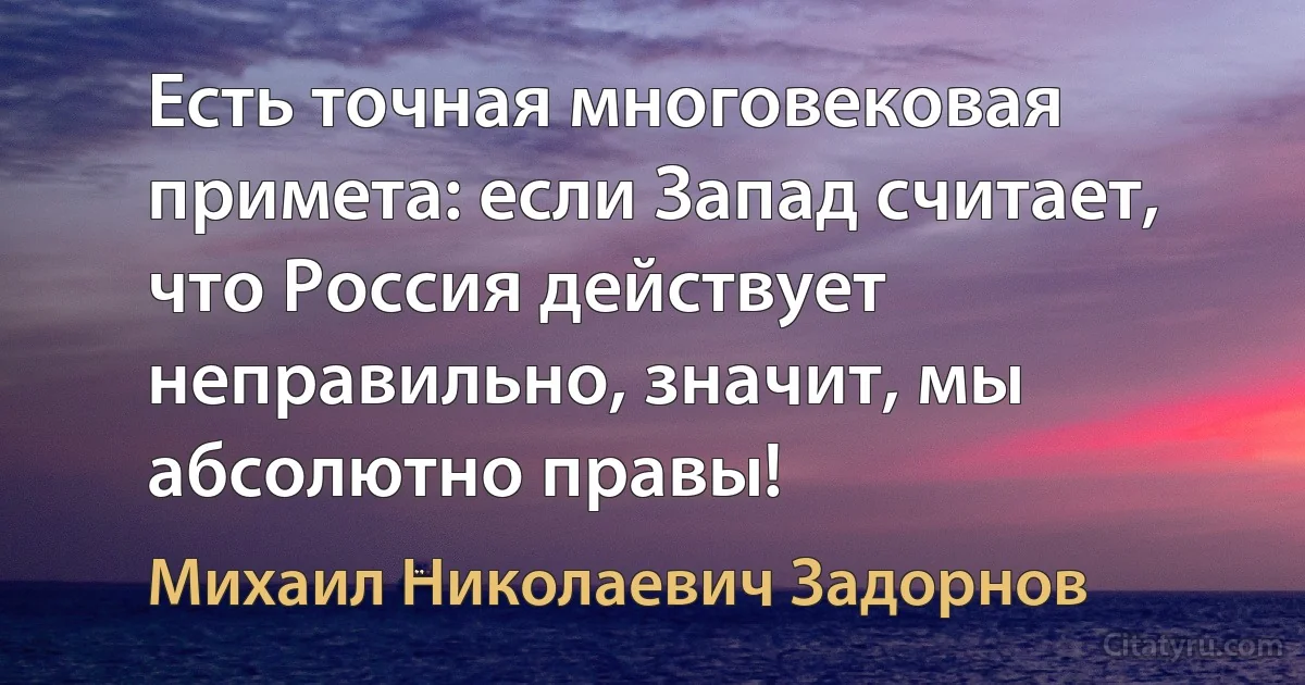 Есть точная многовековая примета: если Запад считает, что Россия действует неправильно, значит, мы абсолютно правы! (Михаил Николаевич Задорнов)