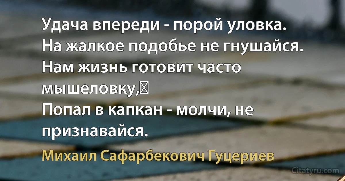 Удача впереди - порой уловка. 
На жалкое подобье не гнушайся. 
Нам жизнь готовит часто мышеловку,  
Попал в капкан - молчи, не признавайся. (Михаил Сафарбекович Гуцериев)