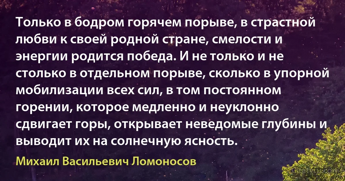 Только в бодром горячем порыве, в страстной любви к своей родной стране, смелости и энергии родится победа. И не только и не столько в отдельном порыве, сколько в упорной мобилизации всех сил, в том постоянном горении, которое медленно и неуклонно сдвигает горы, открывает неведомые глубины и выводит их на солнечную ясность. (Михаил Васильевич Ломоносов)