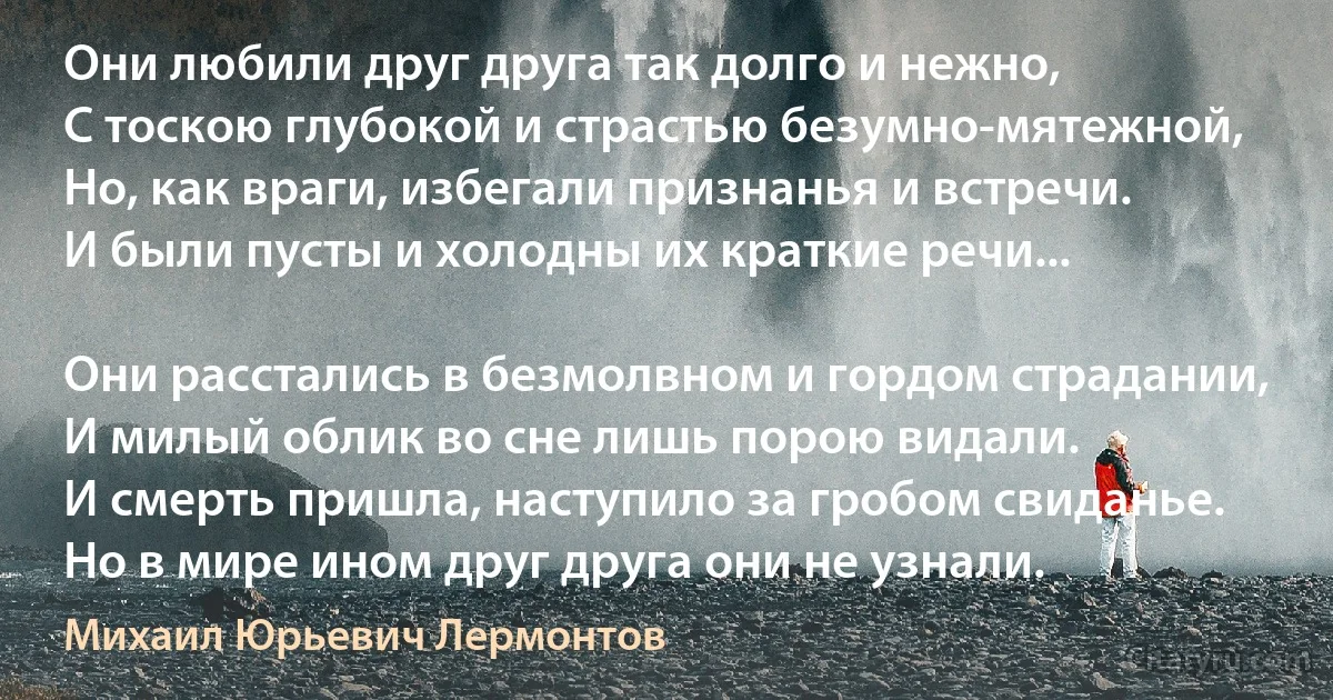 Они любили друг друга так долго и нежно,
С тоскою глубокой и страстью безумно-мятежной,
Но, как враги, избегали признанья и встречи.
И были пусты и холодны их краткие речи...

Они расстались в безмолвном и гордом страдании,
И милый облик во сне лишь порою видали.
И смерть пришла, наступило за гробом свиданье.
Но в мире ином друг друга они не узнали. (Михаил Юрьевич Лермонтов)