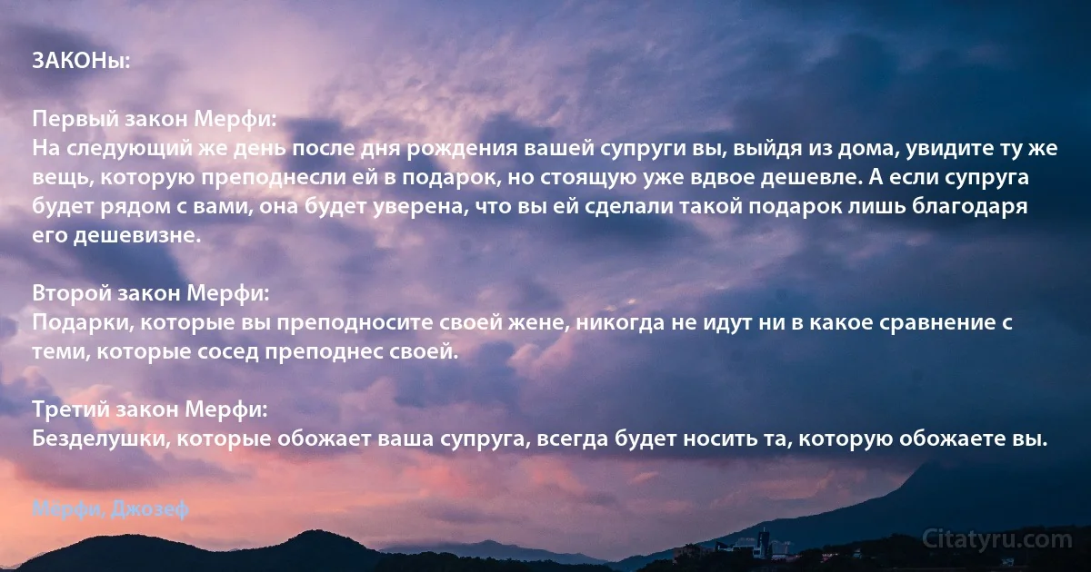 ЗАКОНы:

Первый закон Мерфи:
На следующий же день после дня рождения вашей супруги вы, выйдя из дома, увидите ту же вещь, которую преподнесли ей в подарок, но стоящую уже вдвое дешевле. А если супруга будет рядом с вами, она будет уверена, что вы ей сделали такой подарок лишь благодаря его дешевизне.

Второй закон Мерфи:
Подарки, которые вы преподносите своей жене, никогда не идут ни в какое сравнение с теми, которые сосед преподнес своей.

Третий закон Мерфи:
Безделушки, которые обожает ваша супруга, всегда будет носить та, которую обожаете вы. (Мёрфи, Джозеф)