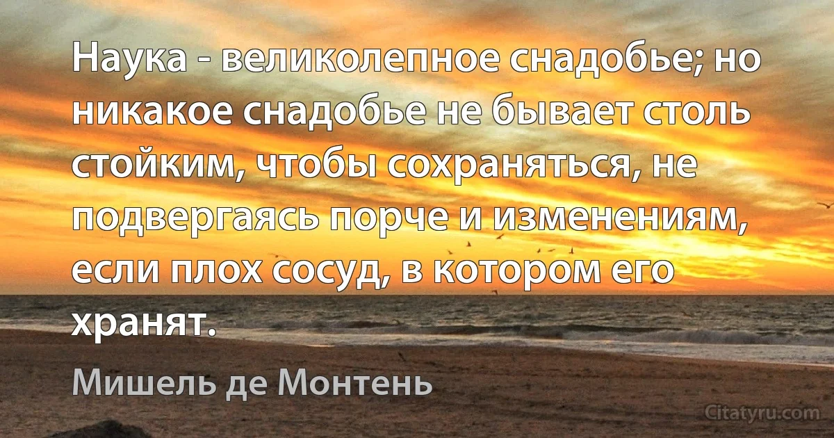 Наука - великолепное снадобье; но никакое снадобье не бывает столь стойким, чтобы сохраняться, не подвергаясь порче и изменениям, если плох сосуд, в котором его хранят. (Мишель де Монтень)