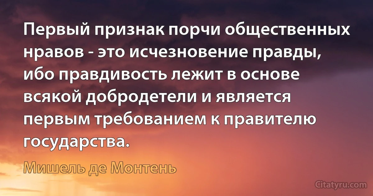 Первый признак порчи общественных нравов - это исчезновение правды, ибо правдивость лежит в основе всякой добродетели и является первым требованием к правителю государства. (Мишель де Монтень)