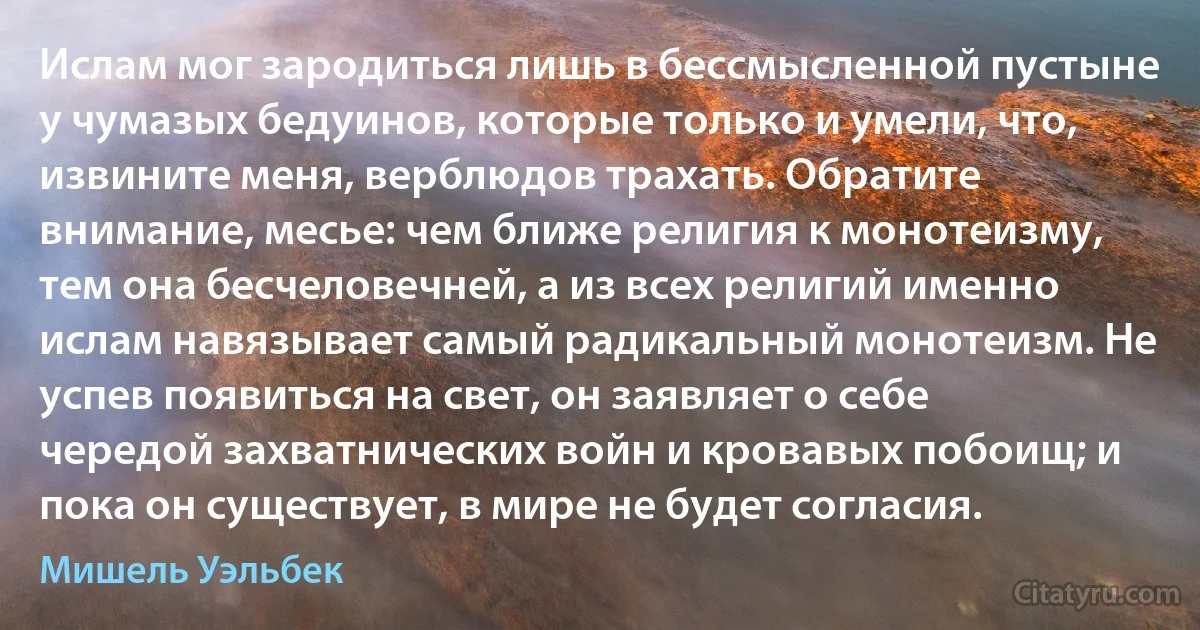 Ислам мог зародиться лишь в бессмысленной пустыне у чумазых бедуинов, которые только и умели, что, извините меня, верблюдов трахать. Обратите внимание, месье: чем ближе религия к монотеизму, тем она бесчеловечней, а из всех религий именно ислам навязывает самый радикальный монотеизм. Не успев появиться на свет, он заявляет о себе чередой захватнических войн и кровавых побоищ; и пока он существует, в мире не будет согласия. (Мишель Уэльбек)