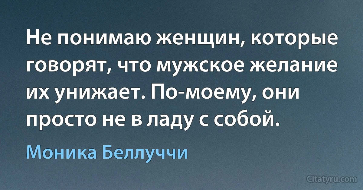 Не понимаю женщин, которые говорят, что мужское желание их унижает. По-моему, они просто не в ладу с собой. (Моника Беллуччи)