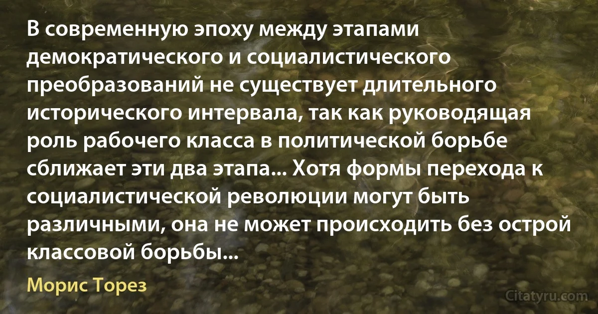 В современную эпоху между этапами демократического и социалистического преобразований не существует длительного исторического интервала, так как руководящая роль рабочего класса в политической борьбе сближает эти два этапа... Хотя формы перехода к социалистической революции могут быть различными, она не может происходить без острой классовой борьбы... (Морис Торез)