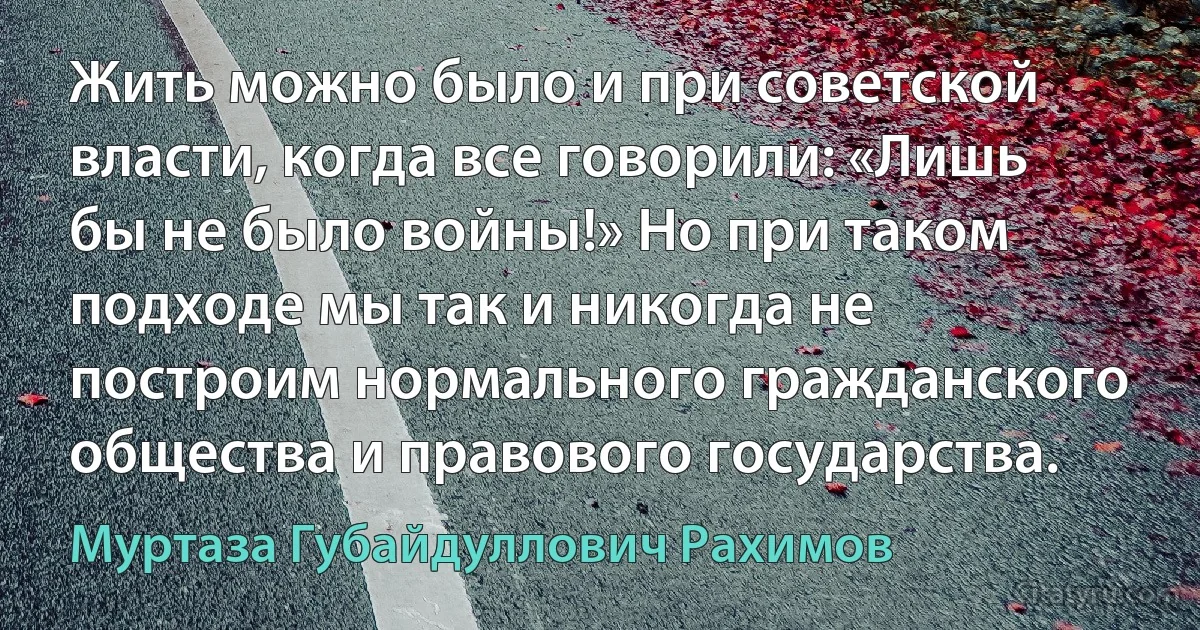 Жить можно было и при советской власти, когда все говорили: «Лишь бы не было войны!» Но при таком подходе мы так и никогда не построим нормального гражданского общества и правового государства. (Муртаза Губайдуллович Рахимов)