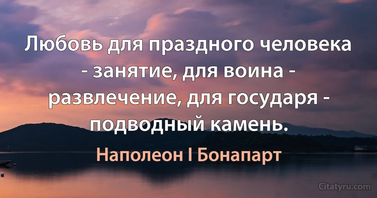 Любовь для праздного человека - занятие, для воина - развлечение, для государя - подводный камень. (Наполеон I Бонапарт)