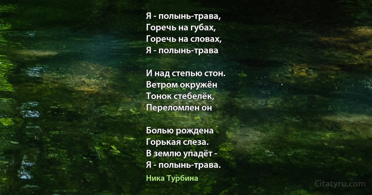 Я - полынь-трава,
Горечь на губах, 
Горечь на словах,
Я - полынь-трава 

И над степью стон.
Ветром окружён
Тонок стебелёк,
Переломлен он 

Болью рождена 
Горькая слеза.
В землю упадёт -
Я - полынь-трава. (Ника Турбина)