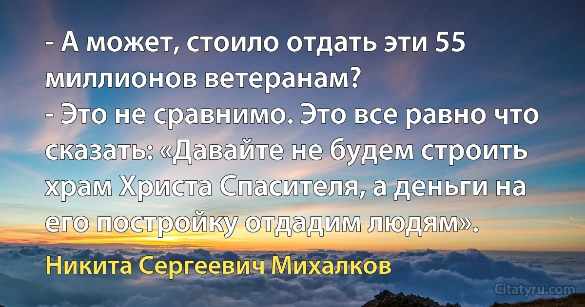 - А может, стоило отдать эти 55 миллионов ветеранам?
- Это не сравнимо. Это все равно что сказать: «Давайте не будем строить храм Христа Спасителя, а деньги на его постройку отдадим людям». (Никита Сергеевич Михалков)