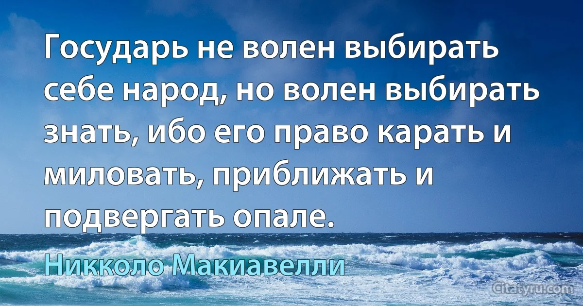 Государь не волен выбирать себе народ, но волен выбирать знать, ибо его право карать и миловать, приближать и подвергать опале. (Никколо Макиавелли)