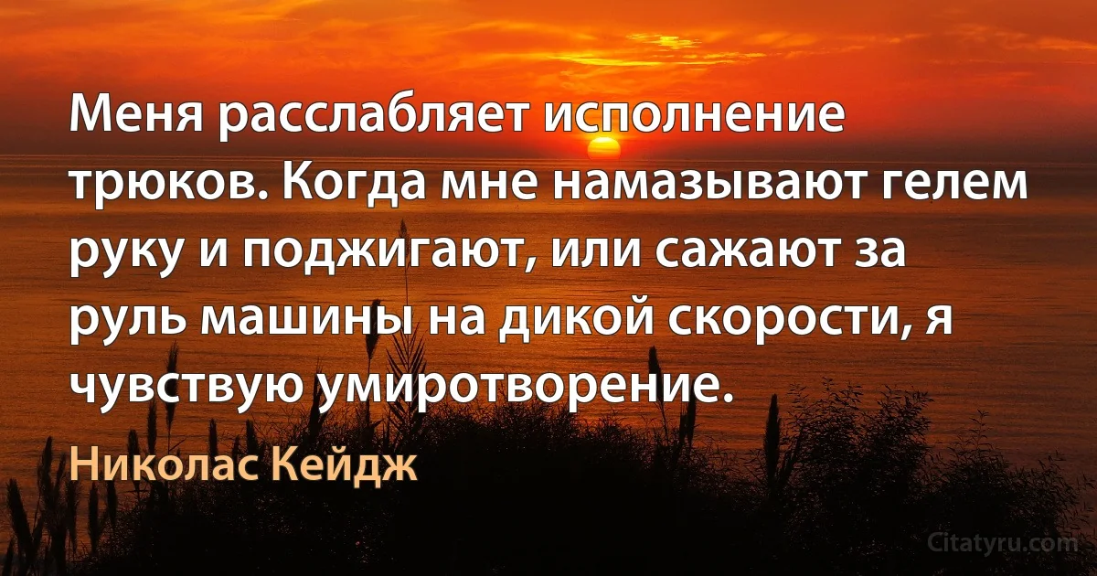 Меня расслабляет исполнение трюков. Когда мне намазывают гелем руку и поджигают, или сажают за руль машины на дикой скорости, я чувствую умиротворение. (Николас Кейдж)