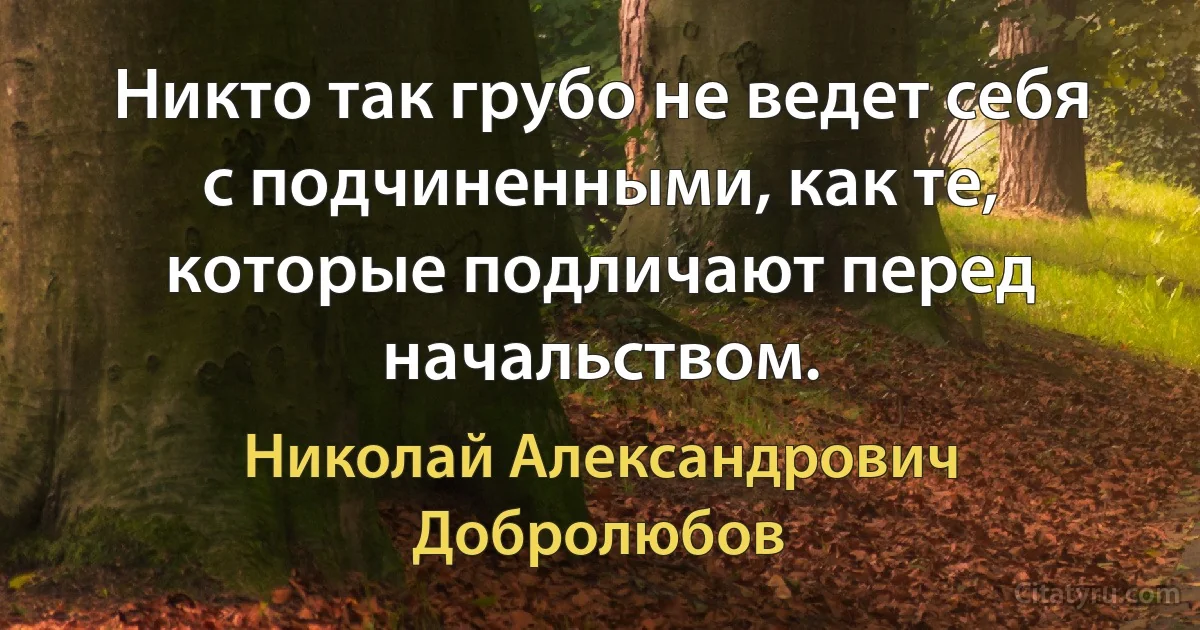 Никто так грубо не ведет себя с подчиненными, как те, которые подличают перед начальством. (Николай Александрович Добролюбов)