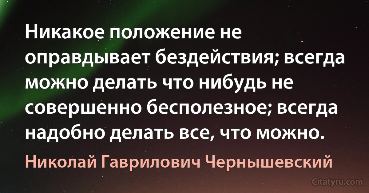 Никакое положение не оправдывает бездействия; всегда можно делать что нибудь не совершенно бесполезное; всегда надобно делать все, что можно. (Николай Гаврилович Чернышевский)